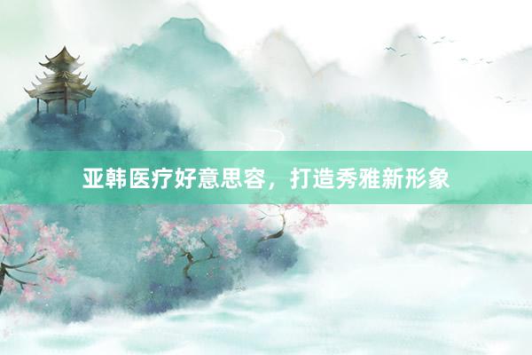 亚韩医疗好意思容，打造秀雅新形象